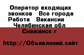  Оператор входящих звонков - Все города Работа » Вакансии   . Челябинская обл.,Снежинск г.